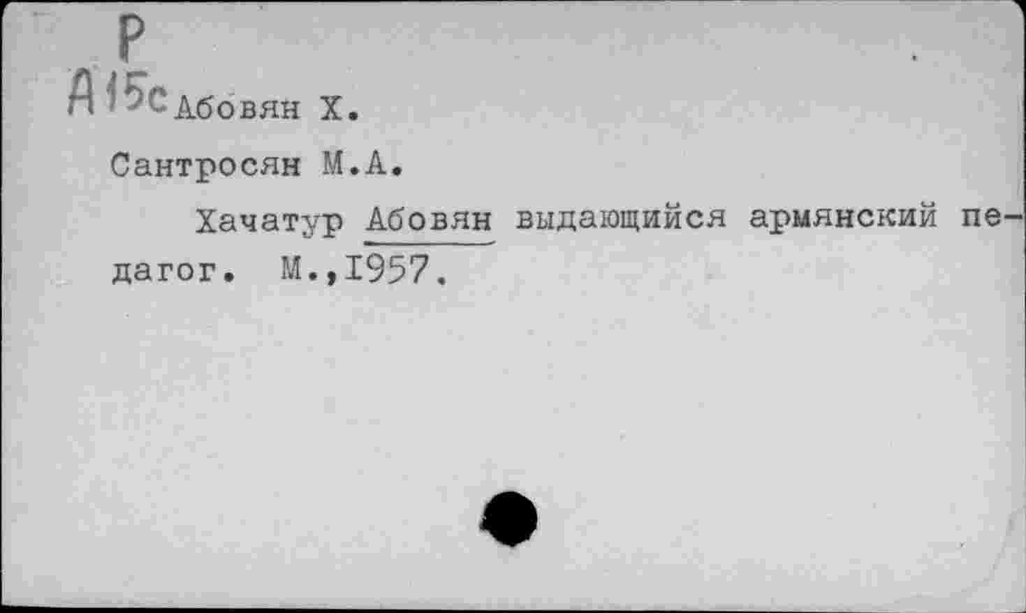 ﻿р
Абовян X.
Сантросян М.А.
Хачатур Абовян выдающийся армянский пе дагог. М.,1957.